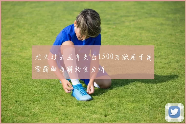 尤文过去五年支出1500万欧用于高管薪酬与解约金分析