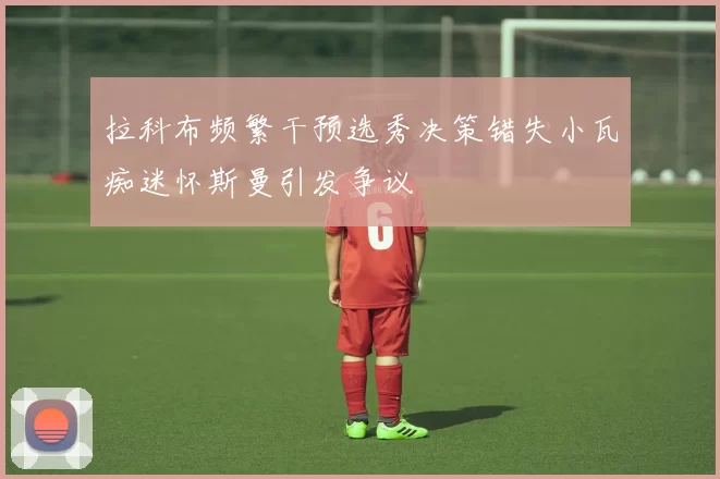 拉科布频繁干预选秀决策错失小瓦痴迷怀斯曼引发争议