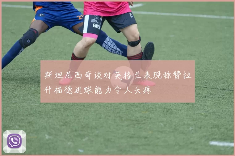 斯坦尼西奇谈对英格兰表现称赞拉什福德进球能力令人头疼