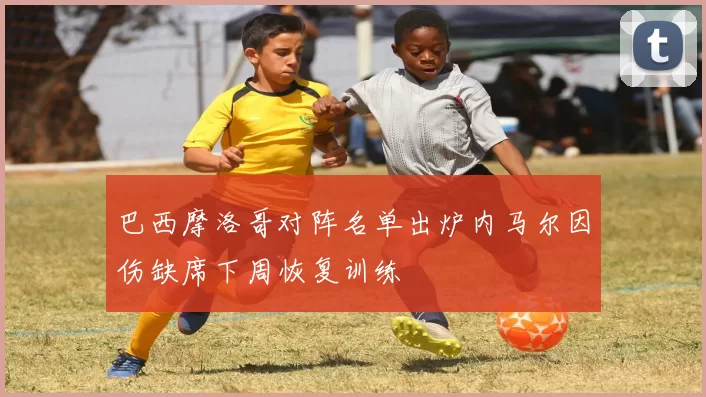 巴西摩洛哥对阵名单出炉内马尔因伤缺席下周恢复训练